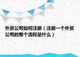 外贸公司如何注册（注册一个外贸公司的整个流程是什么）