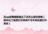 在qq炫舞唱歌唱完了这怎么保存音频（保存完了我想打开来听吖可不知在那打开来听）