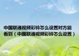 中国联通视频彩铃怎么设置对方能看到（中国联通视频彩铃怎么设置）