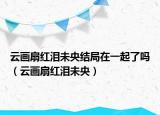 云画扇红泪未央结局在一起了吗（云画扇红泪未央）