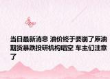 当日最新消息 油价终于要崩了原油期货暴跌投研机构唱空 车主们注意了