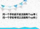 同一个手机能不能注册两个qq号（同一个手机号可以注册两个qq吗）
