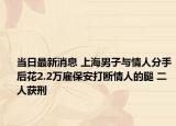当日最新消息 上海男子与情人分手后花2.2万雇保安打断情人的腿 二人获刑