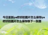 今日更新ps修好的图片怎么保存ps修好的图片怎么保存换下一张图