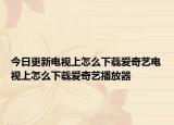 今日更新电视上怎么下载爱奇艺电视上怎么下载爱奇艺播放器