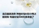 当日最新消息 种地补贴8月15号之前到账 每亩补贴500元来准信了