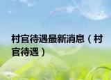 村官待遇最新消息（村官待遇）