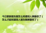 今日更新朋友圈怎么知道别人屏蔽你了（怎么才能知道别人朋友圈屏蔽你了）