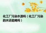化工厂污染水源吗（化工厂污染的水还能喝吗）