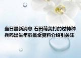 当日最新消息 石田萌美打的过特种兵吗出生年龄最全资料介绍引关注