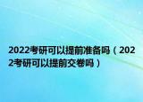 2022考研可以提前准备吗（2022考研可以提前交卷吗）
