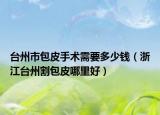 台州市包皮手术需要多少钱（浙江台州割包皮哪里好）
