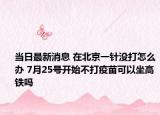 当日最新消息 在北京一针没打怎么办 7月25号开始不打疫苗可以坐高铁吗