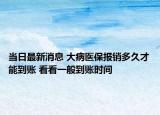 当日最新消息 大病医保报销多久才能到账 看看一般到账时间