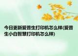 今日更新爱普生打印机怎么样(爱普生小白智慧打印机怎么样)