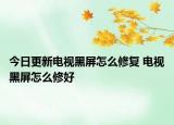 今日更新电视黑屏怎么修复 电视黑屏怎么修好