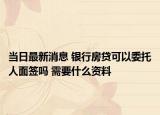 当日最新消息 银行房贷可以委托人面签吗 需要什么资料