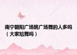 南宁朝阳广场跳广场舞的人多吗（大家尬舞吗）
