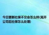 今日更新社保不交会怎么样(离开公司后社保怎么处理)