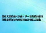 勇者无惧歌曲片头曲（求一首老歌的歌词好像是新加坡电视剧勇者无惧的主题曲）