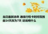 当日最新消息 通信行程卡时间范围由14天改为7天 这说明什么