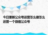 今日更新公众号运营怎么做怎么运营一个微信公众号