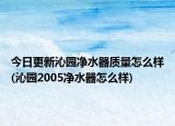 今日更新沁园净水器质量怎么样(沁园2005净水器怎么样)