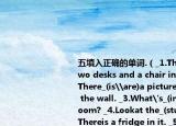 五填入正确的单词.（_1.There_(is\are)two desks and a chair in the study. _2.There_(is\are)a picture and aclockon the wall. _3.What's_(in on)the bathroom? _4.Lookat the_(study\kitchen). Thereis a fridge in it. _5.Look!Here_(is\are)the bathroom. 