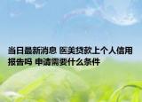当日最新消息 医美贷款上个人信用报告吗 申请需要什么条件