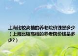 上海比较高档的养老院价钱是多少（上海比较高档的养老院价钱是多少?）
