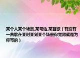 某个人某个场景,某句话,某首歌（有没有一首歌在某时某刻某个场景你觉得就是为你写的）