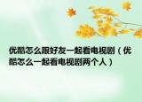 优酷怎么跟好友一起看电视剧（优酷怎么一起看电视剧两个人）
