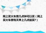 网上买火车票几点钟可以买（网上买火车票每天早上几点能买?）