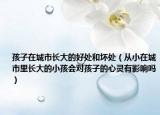 孩子在城市长大的好处和坏处（从小在城市里长大的小孩会对孩子的心灵有影响吗）