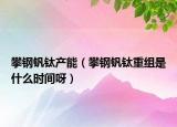 攀钢钒钛产能（攀钢钒钛重组是什么时间呀）
