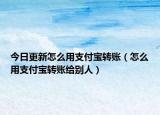 今日更新怎么用支付宝转账（怎么用支付宝转账给别人）