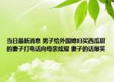当日最新消息 男子给外国媳妇买西瓜甜的妻子打电话向母亲炫耀 妻子的话爆笑