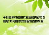 今日更新微信朋友圈里的内容怎么删除 如何删除微信朋友圈的东西