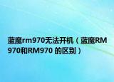 蓝魔rm970无法开机（蓝魔RM970和RM970 的区别）