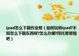 ipad怎么下载作业帮（如何玩转ipad?不知怎么下载东西呀?怎么办哪?拜托帮帮我吧）