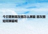 今日更新朋友圈怎么屏蔽 朋友圈如何屏蔽呢
