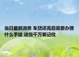 当日最新消息 车贷还完后需要办理什么手续 这些千万要记住