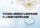 今日更新ps抠图后怎么保存无底图片 ps抠图只保存抠出的图