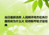 当日最新消息 人民网评周杰伦先行曲到底为什么火 经得起考验才是经典