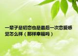 一辈子是初恋也是最后一次恋爱感觉怎么样（那样幸福吗）