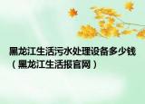 黑龙江生活污水处理设备多少钱（黑龙江生活报官网）