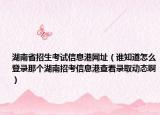 湖南省招生考试信息港网址（谁知道怎么登录那个湖南招考信息港查看录取动态啊）