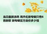 当日最新消息 周杰伦新专辑只有6首新歌 新专辑官方定价多少钱