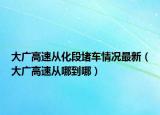 大广高速从化段堵车情况最新（大广高速从哪到哪）