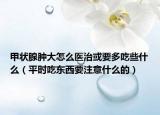 甲状腺肿大怎么医治或要多吃些什么（平时吃东西要注意什么的）